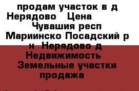 продам участок в д.Нерядово › Цена ­ 250 000 - Чувашия респ., Мариинско-Посадский р-н, Нерядово д. Недвижимость » Земельные участки продажа   